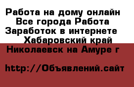 Работа на дому-онлайн - Все города Работа » Заработок в интернете   . Хабаровский край,Николаевск-на-Амуре г.